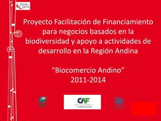 Proyecto Facilitación de Financiamiento
para negocios basados en la
biodiversidad y apoyo a actividades de
desarrollo en la Región Andina
“Biocomercio Andino”
2011-2014
 
