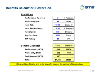 Benefits Calculator- Power Gen
21
Conditions
Performance Recovery 3 % Recovery
Availability gain 48 Hr/Yr
Heat Rate 10480 Btu/kw-hr
Heat Rate Recovery 0.34 % Recovery
Power price $50 $/MW-hr
Avg Gas Price $6.00 Therm
MW Rating 84 MW
Benefits Calculator $K/Yr MWHr/Yr
Performance ($K/Yr) 1,098 21954
Availability ($K/Yr) 202 4032
Fuel Savings ($K/Yr) 137
Total $1,436 25986
Click on Blue Fields, and enter specific values, to use benefits calculator
 