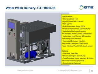 Water Wash Delivery- GTE1000i-95
22
Specifications:
? Stainless Steel Tank
? Carbon Steel Skid - Painted
? PLC Control
? Fully Automated Online CWW
? Positive Displacement Delivery Pump
? Adjustable Discharge Pressure
? Automated Heater Control & Protection
? Automated Level Control & Protection
? Discharge Fluid Filtration
?Automated Detergent Injection
?Adjustable Detergent Flow Control
?User Interface Panel (HMI), touch-screen
Options:
? Stainless Steel Skid
? Electric Detergent Drum Pump
? Total Dissolved Solids feedback & control
? Remote Operation (Optional)
? Data Logging (Optional)
 