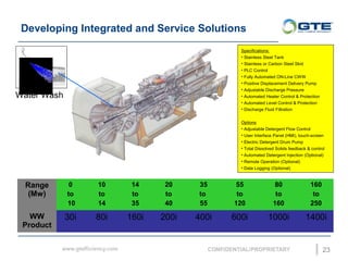 Developing Integrated and Service Solutions
23
Range
(Mw)
0
to
10
10
to
14
14
to
35
20
to
40
35
to
55
55
to
120
80
to
160
160
to
250
WW
Product
30i 80i 160i 200i 400i 600i 1000i 1400i
Specifications:
? Stainless Steel Tank
? Stainless or Carbon Steel Skid
? PLC Control
? Fully Automated ON-Line CWW
? Positive Displacement Delivery Pump
? Adjustable Discharge Pressure
? Automated Heater Control & Protection
? Automated Level Control & Protection
? Discharge Fluid Filtration
Options
? Adjustable Detergent Flow Control
? User Interface Panel (HMI), touch-screen
? Electric Detergent Drum Pump
? Total Dissolved Solids feedback & control
? Automated Detergent Injection (Optional)
? Remote Operation (Optional)
? Data Logging (Optional)
Water Wash
 