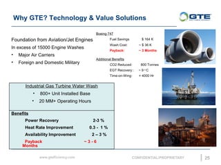 Why GTE? Technology & Value Solutions
25
Boeing 747
Fuel Savings $ 164 K
Wash Cost: ~ $ 36 K
Payback: ~ 3 Months
Additional Benefits
CO2 Reduced: 800 Tonnes
EGT Recovery:: ~ 9 o
C
Time-on-Wing: + 4000 Hr
Foundation from Aviation/Jet Engines
In excess of 15000 Engine Washes
? Major Air Carriers
? Foreign and Domestic Military
Industrial Gas Turbine Water Wash
? 800+ Unit Installed Base
? 20 MM+ Operating Hours
Benefits
Power Recovery 2-3 %
Heat Rate Improvement 0.3 - 1 %
Availability Improvement 2 C 3 %
Payback ~ 3 - 6
Months
 