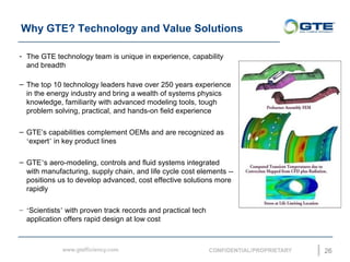 Why GTE? Technology and Value Solutions
26
- The GTE technology team is unique in experience, capability
and breadth
C The top 10 technology leaders have over 250 years experience
in the energy industry and bring a wealth of systems physics
knowledge, familiarity with advanced modeling tools, tough
problem solving, practical, and hands-on field experience
C GTEs capabilities complement OEMs and are recognized as
expert in key product lines
C GTEs aero-modeling, controls and fluid systems integrated
with manufacturing, supply chain, and life cycle cost elements --
positions us to develop advanced, cost effective solutions more
rapidly
C Scientists with proven track records and practical tech
application offers rapid design at low cost
 