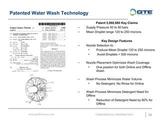 Patented Water Wash Technology
28
Patent 5,868,860 Key Claims
C Supply Pressure 50 to 80 bars
C Mean Droplet range 120 to 250 microns
Key Design Features
C Nozzle Selection to:
? Produce Mean Droplet 120 to 250 microns
? Avoid Droplets > 500 microns
C Nozzle Placement Optimizes Wash Coverage
? One position for both Online and Offline
Wash
C Wash Process Minimizes Water Volume
? No Detergent, No Rinse for Online
C Wash Process Minimizes Detergent Need for
Offline
? Reduction of Detergent Need by 80% for
Offline
 