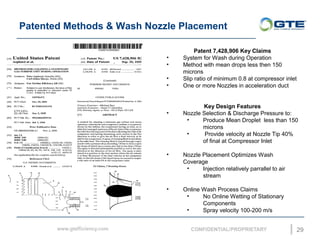 Patented Methods & Wash Nozzle Placement
29
Patent 7,428,906 Key Claims
? System for Wash during Operation
? Method with mean drops less then 150
microns
? Slip ratio of minimum 0.8 at compressor inlet
? One or more Nozzles in acceleration duct
Key Design Features
? Nozzle Selection & Discharge Pressure to:
? Produce Mean Droplet less than 150
microns
? Provide velocity at Nozzle Tip 40%
of final at Compressor Inlet
? Nozzle Placement Optimizes Wash
Coverage
? Injection relatively parrallel to air
stream
? Online Wash Process Claims
? No Online Wetting of Stationary
Components
? Spray velocity 100-200 m/s
 