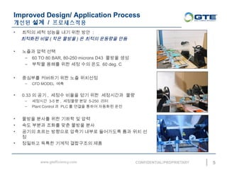 Improved Design/ Application Process
??? ?? / ??????
5
? ??? ?? ??? ?? ?? ?? :
???? ?? ( ?? ??? ) ? ??? ???? ??
? ??? ?? ??
C 60 TO 80 BAR, 80-250 microns D43 ??? ??
C ??? ??? ?? ?? ?? ?? 60 deg. C
? ???? ???? ?? ?? ????
C CFD MODEL ??
? 0.33 ? ?? , ??? ??? ?? ?? ????? ??
C ???? 3-5 ? , ???? ?? 5-250 ??
C Plant Control ? PLC ? ??? ??? ???? ??
? ??? ??? ?? ??? ? ??
? ?? ??? ??? ?? ??? ??
? ??? ??? ???? ??? ??? ????? ?? ?? ?
?
? ???? ??? ??? ????? ??
 