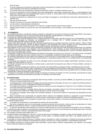 dentro do prazo.
7.4. O recurso interposto por procurador só será aceito se estiver acompanhado do respectivo instrumento de mandato, com firma reconhecida e
cópia reprográfica do documento de identidade do procurador.
7.5. A pontuação relativa à(s) questões(ões) anuladas(s) será atribuída a todos os candidatos presentes na prova.
7.5.1. No caso de provimento de recurso interposto dentro das especificações, esse poderá, eventualmente, alterar a nota/classificação inicial
obtida pelo candidato para uma nota/classificação superior ou inferior, ou, ainda, poderá ocorrer a desclassificação do candidato que não
obtiver nota mínima exigida para habilitação.
7.6. A decisão do deferimento ou indeferimento de recurso será objeto de divulgação no Jornal Município de Sorocaba, preferencialmente, e/ou
imprensa local.
7.7. Não será conhecido recurso:
7.7.1. interposto fora da forma e dos prazos estipulados neste Capítulo;
7.7.2. que não contenha fundamentação e embasamento;
7.7.3. que não atenda às instruções constantes do “link Recursos” na página específica deste Processo Seletivo;
7.7.4. interposto pelos Correios, por meio de fax e de e-mail, pessoalmente ou por procuração, ou por qualquer outro meio além do previsto neste
Capítulo.
8. DA ATRIBUIÇÃO
8.1. Os candidatos aprovados e classificados deverão acompanhar a publicação do comunicado da Secretaria da Educação (SEDU), sobre datas e
locais para a atribuição de aulas, por meio da Imprensa Oficial do Município, preferencialmente, ou imprensa local.
8.2. A chamada dos candidatos seguirá rigorosamente a ordem de classificação final.
8.3. A atribuição de aulas e horários oferecidos junto às unidades escolares da rede pública será feita de acordo com as necessidades e as normas
expedidas pela Secretaria de Educação, em conformidade com a Indicação CEE nº 53/2005 atualizada pela Indicação CEE
103/2010,Deliberação CME 02/2002 e Indicação CME 02/2002.
8.4. Havendo aulas disponíveis para atribuição serão oferecidas prioritariamente aos candidatos aprovados no Processo Seletivo - Edital nº 2/2010
disciplina Espanhol, respeitado o período de vigência. Esgotada a lista classificatória até o último candidato, as aulas remanescentes serão
oferecidas aos candidatos classificados neste Processo Seletivo seguindo rigorosamente a ordem de classificação final.
8.4.1. Nas disciplinas em que houver concurso público devidamente homologado, as aulas disponíveis serão oferecidas prioritariamente aos candidatos
classificados que não lograram vaga. Esgotada a lista classificatória até o último candidato, as aulas remanescentes serão oferecidas aos
candidatos classificados neste Processo Seletivo seguindo rigorosamente a ordem de classificação final, a partir do candidato subsequente ao
último número de classificação chamado.
8.5. Considerando o Regime Jurídico Único Estatutário da Prefeitura de Sorocaba e nos termos do art. 452 da CLT, não poderá ocorrer a contratação
de candidatos classificados que tenham mantido vínculo com a municipalidade, no período de 6 (seis) meses que a antecedam.
8.6. Os candidatos classificados que não puderem ser contratados nos termos do item 8.5 não perderão direito a novas convocações para atribuição
de aulas, respeitada sempre a melhor colocação. Enquanto perdurar o impedimento previsto no item 8.5, os candidatos terão a sua classificação
preservada.
8.7. A classificação gera expectativa de direito a uma única contratação, exceto se percorrida toda a listagem classificatória, observado o prazo de
validade do Processo Seletivo e o item 8.3.
8.8. O candidato convocado que não comparecer à referida sessão ou dela desistir terá exauridos seus direitos no Processo Seletivo, observado o
disposto no item 8.5..
8.9. Processada a escolha de vagas pelo candidato ou seu procurador, não será permitida, sob qualquer pretexto, a desistência para nova escolha.
8.10. A critério da Administração, restando vagas, respeitando-se o prazo de validade do Processo Seletivo, observado o critério do item 8.3, e após a
manifestação quanto a escolha de vagas por parte de todos os candidatos classificados, poderá ocorrer aproveitamento dos candidatos que não
comparecerem a sessão de atribuição ou dela desistiram.
8.11. A escolha por procuração será feita mediante entrega do respectivo instrumento de mandato com firma reconhecida, acompanhado de cópias
reprográficas do documento de identidade do procurador e do candidato, que ficarão retidas.
9. DA CONTRATAÇÃO
9.1. Caberá ao Prefeito de Sorocaba a homologação deste Processo Seletivo, nos termos do Decreto 8888/94, que regulamenta os Concursos
Públicos e Processos Seletivos Municipais.
9.2. A contratação para a função obedecerá à listagem fornecida pela Secretaria da Educação, de acordo com a sessão de atribuição prevista no
item 8 deste Edital e com as necessidades da Prefeitura de Sorocaba.
9.3. Por ocasião da contratação, o candidato deverá comprovar ausência de vínculo empregatício em regime CLT com a Prefeitura de Sorocaba,
nos 6 (seis) meses que a antecederem.
9.4. Por ocasião da contratação, o candidato deverá comprovar que atende o que dispõe o Artigo 37 inciso XVI da Constituição Federal (redação
dada pela Emenda Constitucional 19/98) e Decreto Municipal 11.231/98, quanto à acumulação.
9.5. Por ocasião da contratação, serão exigidos dos candidatos habilitados, os documentos relativos à comprovação das declarações dos itens
2.1.1 a 2.1.1.5.
9.5.1 Serão considerados para comprovação dos requisitos básicos: diploma com habilitação específica ou equivalente e outras habilitações
apostiladas resultantes de seu desdobramento ou histórico escolar acompanhado da certidão de conclusão da habilitação específica.
9.5.2 Na ausência do diploma para comprovação do requisito básico, serão aceitos certidão de conclusão acompanhada do histórico escolar, com
comprovada colação de grau.
9.5.3 O candidato que não apresentar a comprovação dos requisitos não será contratado.
9.5.4 Não serão considerados para fins de comprovação do requisito protocolos dos documentos, devendo estes ser apresentados em cópias
reprográficas autenticadas por cartório ou cópias acompanhadas do original, para serem vistados pelo receptor.
9.5.5 Os requisitos apresentados serão analisados por Grupo de Trabalho formado por técnicos da Secretaria da Educação no ato da contratação.
9.6 O candidato que deixar de atender à convocação para contratação, só poderá concorrer à nova chamada para contratação após serem chamados
todos os classificados e mediante necessidade da Secretaria da Educação.
9.7 Os candidatos contratados serão regidos pela C.L.T..
9.8 O Processo Seletivo terá validade por 1 (um) ano, a contar da data de sua homologação, prorrogável, a critério da Administração, de acordo com
o Artigo 37, inciso II da Constituição Federal. Havendo concurso público, na disciplina prevista neste edital a sua validade expirará com a
homologação do mesmo, salvo o previsto no item 8.4.1.
9.9 A aprovação no Processo Seletivo gera para o candidato, apenas a expectativa do direito à contratação. A Prefeitura de Sorocaba procederá às
contratações em número que atenda às necessidades dos serviços, de acordo com as vagas existentes e a disponibilidade orçamentária.
9.10 Os candidatos aprovados no Processo Seletivo serão submetidos à perícia médica e exames complementares, que avaliarão a sua condição
física e mental, por ocasião da contratação.
10 DAS DISPOSIÇÕES FINAIS
 