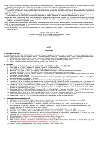 10.1 A inscrição do candidato implicará o conhecimento das presentes instruções e a aceitação tácita das condições do Processo Seletivo, tais como
se acham estabelecidas neste Edital e nas normas legais pertinentes, das quais não poderá alegar desconhecimento.
10.2 A inexatidão das afirmativas e/ou irregularidades nos documentos, mesmo que verificadas a qualquer tempo, em especial por ocasião da
contratação, acarretarão a nulidade da inscrição, com todas as suas decorrências, sem prejuízo das demais medidas de ordem administrativa,
civil ou criminal.
10.3 A aprovação e a classificação geram, para o candidato, apenas a expectativa de direito à contratação. A Prefeitura de Sorocaba reserva-se o
direito de proceder as contratações dos candidatos aprovados em número que atenda ao interesse e às necessidades do serviço.
10.4 Os itens deste Edital poderão sofrer eventuais alterações, atualizações ou acréscimos, enquanto não consumada a providência ou evento que
lhes disserem respeito ou até a data da convocação dos candidatos para a prova correspondente, circunstância que será mencionada em edital
ou aviso a ser publicado na Imprensa Oficial.
10.5 O não atendimento, pelo candidato, das condições estabelecidas neste Edital, implicará sua eliminação do Processo Seletivo, a qualquer tempo.
10.6 É de inteira responsabilidade do candidato acompanhar os Editais, Comunicados e demais publicações referentes a este Processo Seletivo
através da Imprensa Oficial ou local.
10.7 Os casos omissos serão resolvidos pela Secretaria de Gestão de Pessoas, ouvida sempre a Comissão Permanente de Concursos e Processos
Seletivos Públicos.
Sorocaba, 20 de junho de 2011.
Comissão Permanente de Concursos e Processos Seletivos Públicos
Maria do Carmo Paes – Presidente
ANEXO I
PROGRAMA
1. Interpretação de texto.
A expressão escrita: ortografia, divisão silábica, acentuação. Língua, linguagem e interação social: norma culta e variedades linguísticas, dialetos e
registros. Texto e discurso: coesão e coerência textuais. Classes de palavras. Pontuação. Concordância verbal e nominal. Regência verbal e nominal.
1. CEREJA, Willian R. MAGALHÃES, Thereza C. Gramática Reflexiva: texto, semântica e interação. São Paulo: Atual, 1999.
2. KOCH, Ingedore G. Villaça. TRAVAGLIA, Luiz C. A Coerência Textual, 4ª ed. São Paulo: Contexto, 1992.
3. KOCH, Ingedore G. Villaça. A Coesão Textual, 4ª ed. São Paulo: Contexto, 1991.
2. Legislação
1. Constituição da República Federativa do Brasil de 1988: artigos 5º, 37 ao 41, 205 ao 214, 227 ao 229.
2. Lei n° 9394, de 20/12/96 - Estabelece as Diretrizes e Bases da Educação Nacional.
3. Lei n° 8069 de 13/07/90 - Dispõe sobre o Estatuto da Criança e do Adolescente – ECA.
4. Resolução CNE/CEB nº 07/2010 - Fixa Diretrizes Curriculares Nacionais para o Ensino Fundamental de 09 (nove) anos.
5. Resolução CNE/CEB nº 04/2010 – Define Diretrizes Curriculares Nacionais Gerais para a Educação Básica.
6. Resolução CNE/CEB nº 04/2009 - Institui Diretrizes Operacionais para o Atendimento Educacional Especializado na Educação Básica,
modalidade Educação Especial.
7. Resolução CNE/CP nº 01/2004 – Institui Diretrizes Curriculares Nacionais para a Educação das Relações Étnico – Raciais e para o Ensino
de História e Cultura Afro-Brasileira e Africana.
8. Resolução CNE/CEB n.° 02/2001 - Institui Diretrizes Curriculares Nacionais para a Educação Especial.
9. Deliberação CME nº 02/99 de 26/10/99, Indicação CME nº 03/99 de 26/10/99 e Resolução SEC/GS nº 69/99 de 03/11/99 – Fixa normas para
a operacionalização da avaliação pela escola para a classificação e reclassificação dos alunos das escolas da rede municipal de ensino.
10. Deliberação CME nº 01/2001 de 12/06/01, Indicação CME nº 01/01 de 12/06/01 e Resolução SEC/GS nº 36/01 de 26/06/01- Dispõe sobre
pedidos de reconsideração e recursos referentes aos resultados finais de avaliação de alunos do ensino fundamental e médio, regular e
supletivo do Sistema Municipal de Ensino.
11. Deliberação CME nº 01/2007, de 27/03/07, Indicação CME nº 01/07 de 27/03/07 e Resolução SEDU/GS nº 23 de 25/04/07 - Dispõe sobre o
atendimento a alunos cujo estado de saúde recomende atividades especiais de aprendizagem e avaliação escolar.
12. Deliberação CME nº 02/08 de 28/10/08, Indicação CME nº 02/08 de 28/10/08 e Resolução SEDU/GS nº 31/08 de 06/11/08 – Dispõe sobre
normas para o atendimento de alunos com necessidades especiais na Rede Municipal de Ensino de Sorocaba.
13. Parecer CME nº 03/10 de 19/10/10 – Atendimento Educacional Especializado na rede municipal de ensino.
3. Conhecimentos Teórico-Pedagógicos.
1. BEAUDOIN, M.-N.; TAYLOR, M. Bullying e desrespeito: como acabar com essa cultura na escola. Porto Alegre: Artmed, 2006
2. DOLABELA, Fernando. Pedagogia Empreendedora. Cultura Editora, 2003.
3. DOLZ, Joaquim; NOVERRAZ, Michele; SCHNEUWLY, Bernard. Seqüências didáticas para o oral e a escrita: apresentação de um
procedimento. In: SCHNEUWLY, Bernard; DOLZ, Joaquim. Gêneros orais e escritos na escola. Tradução de Roxane Rojo e Glaís Sales
Cordeiro. Campinas, SP: Mercado das Letras, 2004, p. 95-128.
4. FREIRE, Paulo. Pedagogia da Autonomia: saberes necessários à prática educativa. Editora Paz e Terra, 1996.
5. GADOTTI, Moacir, PADILHA, Paulo e CABEZUDO, Alicia. Cidade Educadora - Princípios e Experiências. Editora Cortez, 2004.
6. HOFFMAN, Jussara. Avaliação mediadora: uma relação dialógica na construção do conhecimento. Serie Idéias no. 22, SP, FDE, pág 51-59.
Disponível em: http://www.crmariocovas.sp.gov.br/pdf/ideias_22_p051-059_c.pdf
7. MORIN, Edgard. Os sete saberes necessários à educação do futuro. Editora Cortez, 2003.
8. PERRENOUD, Philippe, Dez novas competências para ensinar. Artes Médicas, 2000.
9. RIOS, Teresinha Azeredo. A importância dos Conteúdos Socioculturais no Processo Avaliativo. Série Idéias no. 08, SP, FDE, pág 37-43.
Disponível em: http://www.crmariocovas.sp.gov.br/pdf/ideias_08_p037-043_c.pdf
10. ZABALA, Antoni. A prática educativa: Como ensinar. Porto Alegre: Editora Artmed, 1998.
 
