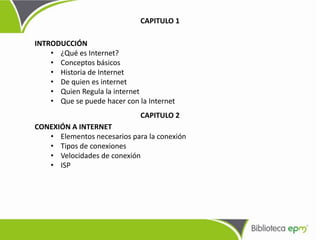 INTRODUCCIÓN
• ¿Qué es Internet?
• Conceptos básicos
• Historia de Internet
• De quien es internet
• Quien Regula la internet
• Que se puede hacer con la Internet
CONEXIÓN A INTERNET
• Elementos necesarios para la conexión
• Tipos de conexiones
• Velocidades de conexión
• ISP
CAPITULO 1
CAPITULO 2
 