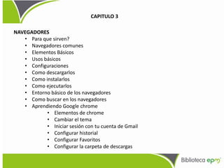 NAVEGADORES
• Para que sirven?
• Navegadores comunes
• Elementos Básicos
• Usos básicos
• Configuraciones
• Como descargarlos
• Como instalarlos
• Como ejecutarlos
• Entorno básico de los navegadores
• Como buscar en los navegadores
• Aprendiendo Google chrome
• Elementos de chrome
• Cambiar el tema
• Iniciar sesión con tu cuenta de Gmail
• Configurar historial
• Configurar Favoritos
• Configurar la carpeta de descargas
CAPITULO 3
 