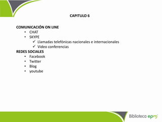 COMUNICACIÓN ON LINE
• CHAT
• SKYPE
 Llamadas telefónicas nacionales e internacionales
 Video conferencias
REDES SOCIALES
• Facebook
• Twitter
• Blog
• youtube
CAPITULO 6
 
