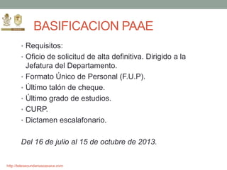 http://telesecundariasoaxaca.com
BASIFICACION PAAE
• Requisitos:
• Oficio de solicitud de alta definitiva. Dirigido a la
Jefatura del Departamento.
• Formato Único de Personal (F.U.P).
• Último talón de cheque.
• Último grado de estudios.
• CURP.
• Dictamen escalafonario.
Del 16 de julio al 15 de octubre de 2013.
 