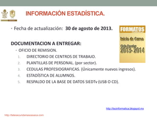 http://telesecundariasoaxaca.com
INFORMACIÓN ESTADÍSTICA.
• Fecha de actualización: 30 de agosto de 2013.
DOCUMENTACION A ENTREGAR:
• OFICIO DE REMISION.
1. DIRECTORIO DE CENTROS DE TRABAJO.
2. PLANTILLAS DE PERSONAL. (por sector).
3. CEDULAS PROFESIOGRAFICAS. (Únicamente nuevos ingresos).
4. ESTADÍSTICA DE ALUMNOS.
5. RESPALDO DE LA BASE DE DATOS SIEDTv (USB O CD).
http://tsoinformatica.blogspot.mx
 