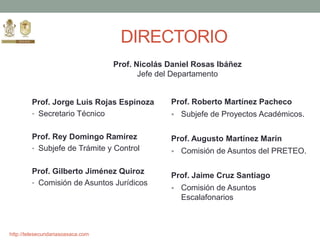 http://telesecundariasoaxaca.com
DIRECTORIO
Prof. Jorge Luis Rojas Espinoza
• Secretario Técnico
Prof. Rey Domingo Ramírez
• Subjefe de Trámite y Control
Prof. Gilberto Jiménez Quiroz
• Comisión de Asuntos Jurídicos
Prof. Roberto Martínez Pacheco
 Subjefe de Proyectos Académicos.
Prof. Augusto Martínez Marín
 Comisión de Asuntos del PRETEO.
Prof. Jaime Cruz Santiago
 Comisión de Asuntos
Escalafonarios
Prof. Nicolás Daniel Rosas Ibáñez
Jefe del Departamento
 