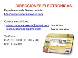 DIRECCIONES ELECTRÓNICAS.
Departamento de Telesecundaria:
http://telesecundariasoaxaca.com
Correos electrónicos:
• telesecundariasoaxaca@hotmail.com Sria. Jefatura
• telesecundariaoax@gmail.com Área de Informática
Teléfonos:
(951) 515.3900 Ext. 280 y 282.
(951) 513.2888
 