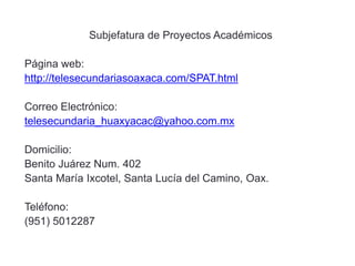Subjefatura de Proyectos Académicos
Página web:
http://telesecundariasoaxaca.com/SPAT.html
Correo Electrónico:
telesecundaria_huaxyacac@yahoo.com.mx
Domicilio:
Benito Juárez Num. 402
Santa María Ixcotel, Santa Lucía del Camino, Oax.
Teléfono:
(951) 5012287
 