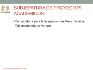 http://telesecundariasoaxaca.com
SUBJEFATURA DE PROYECTOS
ACADÉMICOS.
• Convocatoria para la integración de Mesa Técnica.
• Telesecundaria de Verano.
 