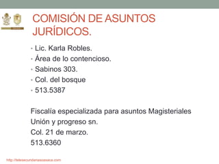 http://telesecundariasoaxaca.com
COMISIÓN DE ASUNTOS
JURÍDICOS.
• Lic. Karla Robles.
• Área de lo contencioso.
• Sabinos 303.
• Col. del bosque
• 513.5387
Fiscalía especializada para asuntos Magisteriales
Unión y progreso sn.
Col. 21 de marzo.
513.6360
 