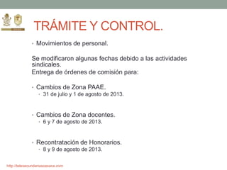 http://telesecundariasoaxaca.com
TRÁMITE Y CONTROL.
• Movimientos de personal.
Se modificaron algunas fechas debido a las actividades
sindicales.
Entrega de órdenes de comisión para:
• Cambios de Zona PAAE.
• 31 de julio y 1 de agosto de 2013.
• Cambios de Zona docentes.
• 6 y 7 de agosto de 2013.
• Recontratación de Honorarios.
• 8 y 9 de agosto de 2013.
 