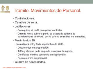http://telesecundariasoaxaca.com
Trámite. Movimientos de Personal.
• Contrataciones.
• Cambios de zona.
• Jubilaciones.
• Se requiere el perfil para poder contratar.
• Cuando no se cubre el perfil, se espera la cadena de
transferencias de PAAE, por lo que no se realiza de inmediato.
• Movimientos 20.
Se realizará el 2 y 3 de septiembre de 2013.
• Documentos de preparación.
• Talón y cheque de la segunda quincena de agosto.
• Certificado médico con fecha de septiembre.
• Formato único de personal.
• Cuadro de necesidades.
 