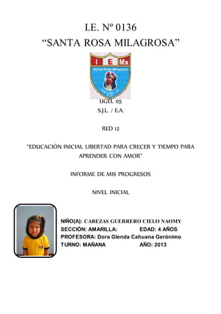 I.E. Nº 0136
“SANTA ROSA MILAGROSA”
UGEL 05
S.J.L. / E.A.
RED 12
“EDUCACIÓN INICIAL LIBERTAD PARA CRECER Y TIEMPO PARA
APRENDER CON AMOR”
INFORME DE MIS PROGRESOS
NIVEL INICIAL
NIÑO(A): CABEZAS GUERRERO CIELO NAOMY
SECCIÓN: AMARILLA: EDAD: 4 AÑOS
PROFESORA: Dora Glenda Cahuana Gerónimo
TURNO: MAÑANA AÑO: 2013
 