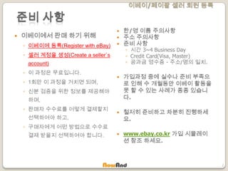 이베이/페이팔 셀러 회원 등록
2
준비 사항
 이베이에서 판매 하기 위해
◦ 이베이에 등록(Register with eBay)
◦ 셀러 계정을 생성(Create a seller`s
account)
◦ 이 과정은 무료입니다.
◦ 1회만 이 과정을 거치면 되며,
◦ 신분 검증을 위한 정보를 제공해야
하며,
◦ 판매자 수수료를 어떻게 결제할지
선택하여야 하고,
◦ 구매자에게 어떤 방법으로 수수료
결제 받을지 선택하여야 합니다.
 한/영 이름 주의사항
 주소 주의사항
 준비 사항
◦ 시간 3~4 Business Day
◦ Credit Card(Visa, Master)
◦ 공과금 영수증 - 주소/명의 일치.
 가입과정 중에 실수나 준비 부족으
로 인해 수 개월동안 이베이 활동을
못 할 수 있는 사례가 종종 있습니
다.
 철저히 준비하고 차분히 진행하세
요.
 www.ebay.co.kr 가입 시뮬레이
션 참조 하세요.
 