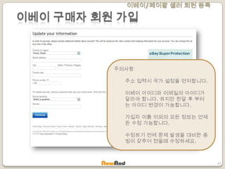 이베이/페이팔 셀러 회원 등록
20
이베이 구매자 회원 가입
주의사항
주소 입력시 국가 설정을 먼저합니다.
이베이 아이디와 이메일의 아이디가
달라야 합니다. 하지만 한달 후 부터
는 아이디 변경이 가능합니다.
가입자 이름 이외의 모든 정보는 언제
든 수정 가능합니다.
수정하기 전에 문제 발생을 대비한 증
빙이 갖추어 졌을때 수정하세요.
 