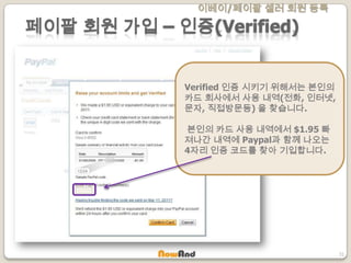 이베이/페이팔 셀러 회원 등록
31
페이팔 회원 가입 – 인증(Verified)
Verified 인증 시키기 위해서는 본인의
카드 회사에서 사용 내역(전화, 인터넷,
문자, 직접방문등) 을 찾습니다.
본인의 카드 사용 내역에서 $1.95 빠
져나간 내역에 Paypal과 함께 나오는
4자리 인증 코드를 찾아 기입합니다.
 