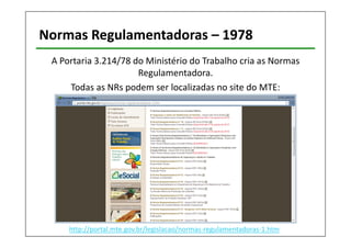 Normas Regulamentadoras – 1978 
A Portaria 3.214/78 do Ministério do Trabalho cria as Normas 
Regulamentadora. 
Todas as NRs podem ser localizadas no site do MTE: 
http://portal.mte.gov.br/legislacao/normas-regulamentadoras-1.htm 
 