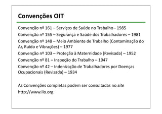 Convenções OIT 
Convenção nº 161 – Serviços de Saúde no Trabalho - 1985 
Convenção nº 155 – Segurança e Saúde dos Trabalhadores – 1981 
Convenção nº 148 – Meio Ambiente de Trabalho (Contaminação do 
Ar, Ruído e Vibrações) – 1977 
Convenção nº 103 – Proteção à Maternidade (Revisada) – 1952 
Convenção nº 81 – Inspeção do Trabalho – 1947 
Convenção nº 42 – Indenização de Trabalhadores por Doenças 
Ocupacionais (Revisada) – 1934 
As Convenções completas podem ser consultadas no site 
http://www.ilo.org 
 