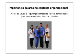 Importância da área no contexto organizacional 
A área de Saúde e Segurança no trabalho ajuda a dar condições 
para a manutenção da força de trabalho. 
 