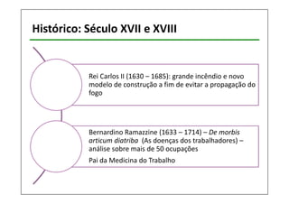 Histórico: Século XVII e XVIII 
Rei Carlos II (1630 – 1685): grande incêndio e novo 
modelo de construção a fim de evitar a propagação do 
fogo 
Bernardino Ramazzine (1633 – 1714) – De morbis 
articum diatriba (As doenças dos trabalhadores) – 
análise sobre mais de 50 ocupações 
Pai da Medicina do Trabalho 
 