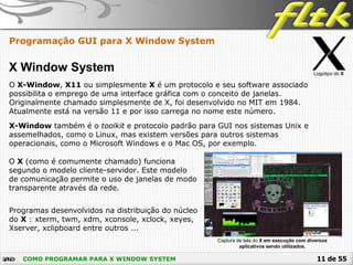 11 de 55COMO PROGRAMAR PARA X WINDOW SYSTEM
Programação GUI para X Window System
X Window System
O X-Window, X11 ou simplesmente X é um protocolo e seu software associado
possibilita o emprego de uma interface gráfica com o conceito de janelas.
Originalmente chamado simplesmente de X, foi desenvolvido no MIT em 1984.
Atualmente está na versão 11 e por isso carrega no nome este número.
X-Window também é o toolkit e protocolo padrão para GUI nos sistemas Unix e
assemelhados, como o Linux, mas existem versões para outros sistemas
operacionais, como o Microsoft Windows e o Mac OS, por exemplo.
O X (como é comumente chamado) funciona
segundo o modelo cliente-servidor. Este modelo
de comunicação permite o uso de janelas de modo
transparente através da rede.
Logotipo do X
Programas desenvolvidos na distribuição do núcleo
do X : xterm, twm, xdm, xconsole, xclock, xeyes,
Xserver, xclipboard entre outros ...
Captura de tela do X em execução com diversos
aplicativos sendo utilizados.
 