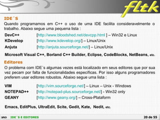 20 de 55IDE´S E EDITORES
IDE´S
Editores
O problema com IDE´s algumas vezes está localizado em seus editores que por sua
vez pecam por falta de funcionalidades específicas. Por isso alguns programadores
preferem usar editores robustos. Abaixo segue uma lista :
VIM [http://vim.sourceforge.net/] – Linux – Unix - Windows
NOTEPAD++ [http://notepad-plus.sourceforge.net/] - Win32 only
Quando programamos em C++ o uso de uma IDE facilita consideravelmente o
trabalho. Abaixo segue uma pequena lista :
GEANY [http://www.geany.org/] – Cross-Plataform
DevC++ [http://www.bloodshed.net/devcpp.html ] – Win32 e Linux
KDevelop [http://www.kdevelop.org/] – Linux/Unix
Anjuta [http://anjuta.sourceforge.net/] – Linux/Unix
Microsoft Visual C++, Borland C++ Builder, Eclipse, CodeBlocks, NetBeans, etc.
Emacs, EditPlus, UltraEdit, Scite, Gedit, Kate, Nedit, etc.
 