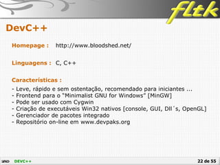 22 de 55
DevC++
DEVC++
Homepage : http://www.bloodshed.net/
Linguagens : C, C++
Características :
- Leve, rápido e sem ostentação, recomendado para iniciantes ...
- Frontend para o “Minimalist GNU for Windows” [MinGW]
- Pode ser usado com Cygwin
- Criação de executáveis Win32 nativos [console, GUI, Dll´s, OpenGL]
- Gerenciador de pacotes integrado
- Repositório on-line em www.devpaks.org
 