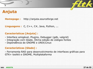 27 de 55
Anjuta
ANJUTA
Homepage : http://anjuta.sourceforge.net
Linguagens : C, C++, C#, Java, Python, ...
Características [Anjuta] :
- Interface amigável, Plugins, Debugger (gdb, valgrid)
- Integração com Glade, Ótima edição de códigos fontes
- Dependência do GNOME e UNIX/Linux
Características [Glade] :
- Ferramenta RAD para desenvolvimento de interfaces gráficas para
GTK+ toolkit e GNOME, Multiplataforma
 