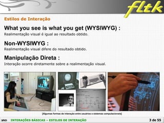 3 de 55INTERAÇÕES BÁSICAS – ESTILOS DE INTERAÇÃO
Estilos de Interação
What you see is what you get (WYSIWYG) :
Realimentação visual é igual ao resultado obtido.
Non-WYSIWYG :
Realimentação visual difere do resultado obtido.
Manipulação Direta :
Interação ocorre diretamente sobre a realimentação visual.
 [Algumas formas de interação entre usuários e sistemas computacionais]
 