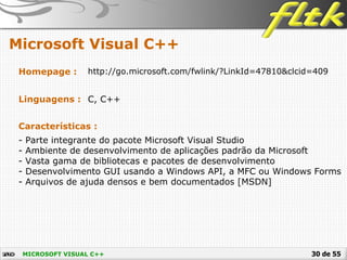 30 de 55
Microsoft Visual C++
MICROSOFT VISUAL C++
Homepage : http://go.microsoft.com/fwlink/?LinkId=47810&clcid=409
Linguagens : C, C++
Características :
- Parte integrante do pacote Microsoft Visual Studio
- Ambiente de desenvolvimento de aplicações padrão da Microsoft
- Vasta gama de bibliotecas e pacotes de desenvolvimento
- Desenvolvimento GUI usando a Windows API, a MFC ou Windows Forms
- Arquivos de ajuda densos e bem documentados [MSDN]
 