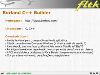 32 de 55
Borland C++ Builder
BORLANDO C++ BUILDER
Homepage : http://www.borland.com/
Linguagens : C, C++
Características :
- Ambiente visual para o desenvolvimento de aplicativos.
- Criação de aplicativos C++ para Windows [e Linux a partir da versão 6]
- A construção das interfaces gráficas é feita com a filosofia WYSIWYG
- Paradigma baseado na organização dos componentes de software em objetos
- A VCL é a biblioteca de classes do C++ Builder [componentes visuais e não-visuais]
- CLX para desenvolvimento de aplicações cross-plataform.
 