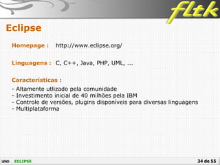 34 de 55
Eclipse
ECLIPSE
Homepage : http://www.eclipse.org/
Linguagens : C, C++, Java, PHP, UML, ...
Características :
- Altamente utlizado pela comunidade
- Investimento inicial de 40 milhões pela IBM
- Controle de versões, plugins disponíveis para diversas linguagens
- Multiplataforma
 