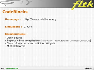 36 de 55
CodeBlocks
CODEBLOCKS
Homepage : http://www.codeblocks.org
Linguagens : C, C++
Características :
- Open Source
- Suporta vários compiladores [GCC, Visual C++ Toolkit, Borland C++, Intel C/C++, Watcom,etc]
- Construído a partir do toolkit WxWidgets
- Multiplataforma
 