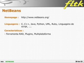 38 de 55
NetBeans
NETBEANS
Homepage : http://www.netbeans.org/
Linguagens : C, C++, Java, Python, UML, Ruby, Linguagens de
script, ....
Características :
- Ferramenta RAD, Plugins, Multiplataforma
 