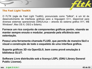 45 de 55O QUE É FLTK ?
The Fast Light ToolKit
O FLTK (sigla de Fast Light ToolKit), pronunciado como "fulltick", é um kit de
desenvolvimento de interfaces gráficas para a linguagem C++, disponível para
diversos sistemas operacionais (GNU/Linux – através do sistema gráfico X11, M$
Windows®
, Mac OS X, OS/2 e Solaris).
Suporta gráficos 3D via OpenGL®, bem como provê emulação à
biblioteca GLUT.
Fornece um rico conjunto de componentes gráficos porém, visando se
manter sempre enxuto e modular, prezando pela eficiência sem
ostentação.
Software Livre distribuído sob a licença LGPL (GNU Library General
Public License).
Possui uma ferramenta chamada FLUID, que permite de maneira fácil e
visual a construção de todo o esqueleto de uma interface gráfica.
 