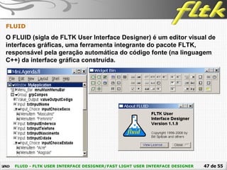 47 de 55FLUID - FLTK USER INTERFACE DESIGNER/FAST LIGHT USER INTERFACE DESIGNER
FLUID
O FLUID (sigla de FLTK User Interface Designer) é um editor visual de
interfaces gráficas, uma ferramenta integrante do pacote FLTK,
responsável pela geração automática do código fonte (na linguagem
C++) da interface gráfica construída.
 