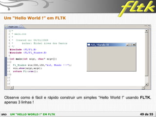 49 de 55UM “HELLO WORLD !” EM FLTK
Um “Hello World !” em FLTK
Observe como é fácil e rápido construir um simples “Hello World !” usando FLTK,
apenas 3 linhas !
 