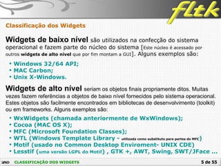 5 de 55CLASSIFICAÇÃO DOS WIDGETS
Classificação dos Widgets
Widgets de baixo nível são utilizados na confecção do sistema
operacional e fazem parte do núcleo do sistema [Este núcleo é acessado por
outros widgets de alto nível que por fim montam a GUI]. Alguns exemplos são:
 Windows 32/64 API;
 MAC Carbon;
 Unix X-Windows.
Widgets de alto nível seriam os objetos finais propriamente ditos. Muitas
vezes fazem referências a objetos de baixo nível fornecidos pelo sistema operacional.
Estes objetos são facilmente encontrados em bibliotecas de desenvolvimento (toolkit)
ou em frameworks. Alguns exemplos são:
 WxWidgets (chamada anteriormente de WxWindows);
 Cocoa (MAC OS X);
 MFC (Microsoft Foundation Classes);
 WTL (Windows Template Library - utilizada como substituto para partes do MFC)
 Motif (usado no Common Desktop Enviroment- UNIX CDE)
 Lesstif (uma versão LGPL do Motif) , GTK +, AWT, Swing, SWT/JFace ...
 