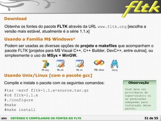 51 de 55OBTENDO E COMPILANDO OS FONTES DO FLTK
Obtenha os fontes do pacote FLTK através da URL www.fltk.org [escolha a
versão mais estável, atualmente é a série 1.1.x]
Download
Usando Unix/Linux [com o pacote gcc]
Compile e instale o pacote com os seguintes comandos:
#tar –xzvf fltk-1.1.x-source.tar.gz
#cd fltk-1.1.x
#./configure
#make
#make install
Usando a Família M$ Windows®
Podem ser usadas as diversas opções de projeto e makefiles que acompanham o
pacote FLTK [projetos para M$ Visual C++, C++ Builder, DevC++, entre outros], ou
simplesmente o uso do MSys + MinGW.
Observação
Você deve ter
privilégios de
super-usuário ou
as permissões
adequadas para
instalação desse
pacote.
 