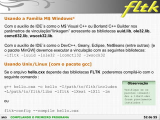 52 de 55COMPILANDO O PRIMEIRO PROGRAMA
Usando a Família M$ Windows®
Usando Unix/Linux [com o pacote gcc]
Se o arquivo hello.cxx depende das bibliotecas FLTK poderemos compilá-lo com o
seguinte comando :
g++ hello.cxx -o hello -I/path/to/fltk/includes
-L/path/to/fltk/libs -lfltk -lXext -lX11 –lm
ou
fltk-config --compile hello.cxx
Com o auxílio de IDE´s como o M$ Visual C++ ou Borland C++ Builder nos
parâmetros de vinculação/“linkagem” acrescente as bibliotecas uuid.lib, ole32.lib,
comctl32.lib, wsock32.lib.
Com o auxílio de IDE´s como o DevC++, Geany, Eclipse, NetBeans (entre outras) [e
o pacote MinGW] devemos executar a vinculação com as seguintes bibliotecas:
-lfltk –luuid -lole32 –lcomctl32 –lwsock32
Observação
Verifique se os
pacotes libxext-
dev e libx11-dev
foram previamente
instalados !
 