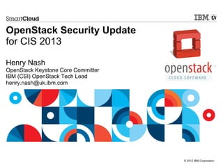 © 2012 IBM Corporation
OpenStack Security Update
for CIS 2013
Henry Nash
OpenStack Keystone Core Committer
IBM (CSI) OpenStack Tech Lead
henry.nash@uk.ibm.com
 