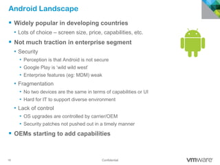 16 Confidential
Android Landscape
§  Widely popular in developing countries
•  Lots of choice – screen size, price, capabilities, etc.
§  Not much traction in enterprise segment
•  Security
•  Perception is that Android is not secure
•  Google Play is ‘wild wild west’
•  Enterprise features (eg: MDM) weak
•  Fragmentation
•  No two devices are the same in terms of capabilities or UI
•  Hard for IT to support diverse environment
•  Lack of control
•  OS upgrades are controlled by carrier/OEM
•  Security patches not pushed out in a timely manner
§  OEMs starting to add capabilities
 