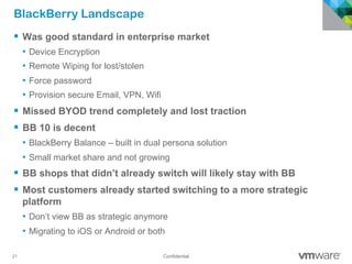 21 Confidential
BlackBerry Landscape
§  Was good standard in enterprise market
•  Device Encryption
•  Remote Wiping for lost/stolen
•  Force password
•  Provision secure Email, VPN, Wifi
§  Missed BYOD trend completely and lost traction
§  BB 10 is decent
•  BlackBerry Balance – built in dual persona solution
•  Small market share and not growing
§  BB shops that didn’t already switch will likely stay with BB
§  Most customers already started switching to a more strategic
platform
•  Don’t view BB as strategic anymore
•  Migrating to iOS or Android or both
 